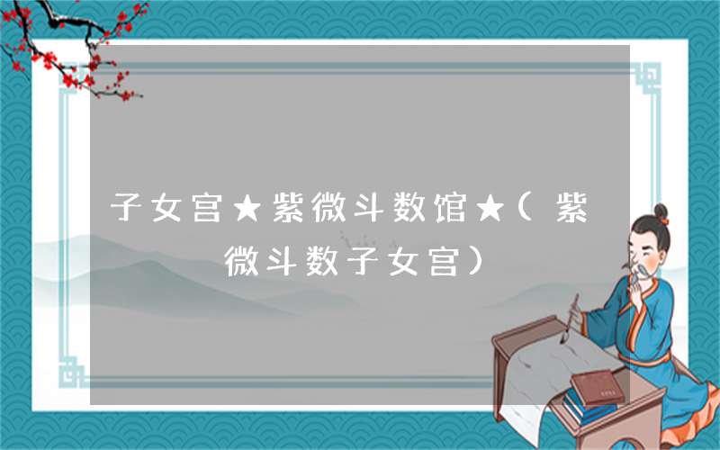 子女宫★紫微斗数馆★(紫微斗数子女宫)